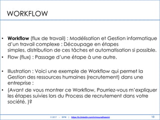 10
WORKFLOW
• Workflow (flux de travail) : Modélisation et Gestion informatique
d‟un travail complexe : Découpage en étapes
simples, distribution de ces tâches et automatisation si possible.
• Flow (flux) : Passage d‟une étape à une autre.
• Illustration : Voici une exemple de Workflow qui permet la
Gestion des ressources humaines (recrutement) dans une
entreprise :
• (Avant de vous montrer ce Workflow, Pourriez-vous m‟expliquer
les étapes suivies lors du Process de recrutement dans votre
société. )?
© 2017 - BPM | https://tn.linkedin.com/in/mouradhassini
 