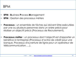12
BPM
• BPM : Business Process Management
• BPM : Gestion des processus métiers
• Processus : un ensemble de tâches qui doivent être exécutées
par une ou plusieurs personnes dans un ordre précis pour
réaliser un objectif précis (Processus de Recrutement).
• Processus métier : un processus dont l'objectif est d'apporter un
bénéfice à l'entreprise (Processus d‟octroi de crédit pour une
banque, Processus d'ouverture de ligne pour un opérateur de
télécommunication, …).
© 2017 - BPM | https://tn.linkedin.com/in/mouradhassini
 