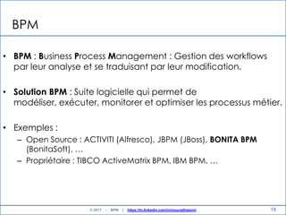 13
BPM
• BPM : Business Process Management : Gestion des workflows
par leur analyse et se traduisant par leur modification.
• Solution BPM : Suite logicielle qui permet de
modéliser, exécuter, monitorer et optimiser les processus métier.
• Exemples :
– Open Source : ACTIVITI (Alfresco), JBPM (JBoss), BONITA BPM
(BonitaSoft), …
– Propriétaire : TIBCO ActiveMatrix BPM, IBM BPM, …
© 2017 - BPM | https://tn.linkedin.com/in/mouradhassini
 