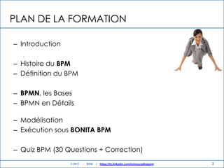 PLAN DE LA FORMATION
– Introduction
– Histoire du BPM
– Définition du BPM
– BPMN, les Bases
– BPMN en Détails
– Modélisation
– Exécution sous BONITA BPM
– Quiz BPM (30 Questions + Correction)
2© 2017 - BPM | https://tn.linkedin.com/in/mouradhassini
 
