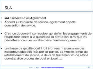 39
SLA
• SLA : Service Level Agreement
• Accord sur la qualité de service, également appelé
convention de service.
• C‟est un document contractuel qui définit les engagements de
l‟exploitant relatifs à la qualité de sa prestation, ainsi que les
pénalités encourues au titre d‟éventuels manquements.
• Le niveau de qualité dont il fait état sera mesuré selon des
indicateurs objectifs fixés par les parties, comme le temps de
rétablissement du service​, le délai de traitement d'une étape
donnée, d'un process de bout en bout, ..​.
© 2017 - BPM | https://tn.linkedin.com/in/mouradhassini
 