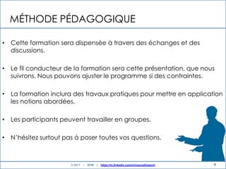 MÉTHODE PÉDAGOGIQUE
• Cette formation sera dispensée à travers des échanges et des
discussions.
• Le fil conducteur de la formation sera cette présentation, que nous
suivrons. Nous pouvons ajuster le programme si des contraintes.
• La formation inclura des travaux pratiques pour mettre en application
les notions abordées.
• Les participants peuvent travailler en groupes.
• N‟hésitez surtout pas à poser toutes vos questions.
4© 2017 - BPM | https://tn.linkedin.com/in/mouradhassini
 