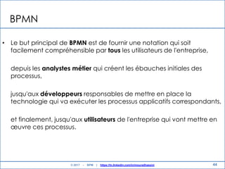 BPMN
• Le but principal de BPMN est de fournir une notation qui soit
facilement compréhensible par tous les utilisateurs de l'entreprise,
depuis les analystes métier qui créent les ébauches initiales des
processus,
jusqu'aux développeurs responsables de mettre en place la
technologie qui va exécuter les processus applicatifs correspondants,
et finalement, jusqu'aux utilisateurs de l'entreprise qui vont mettre en
œuvre ces processus.
44© 2017 - BPM | https://tn.linkedin.com/in/mouradhassini
 
