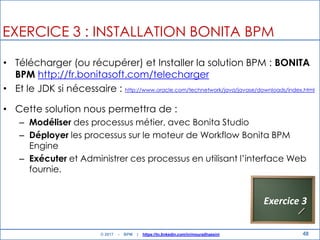 48
EXERCICE 3 : INSTALLATION BONITA BPM
• Télécharger (ou récupérer) et Installer la solution BPM : BONITA
BPM http://fr.bonitasoft.com/telecharger
• Et le JDK si nécessaire : http://www.oracle.com/technetwork/java/javase/downloads/index.html
• Cette solution nous permettra de :
– Modéliser des processus métier, avec Bonita Studio
– Déployer les processus sur le moteur de Workflow Bonita BPM
Engine
– Exécuter et Administrer ces processus en utilisant l‟interface Web
fournie.
Exercice 3
© 2017 - BPM | https://tn.linkedin.com/in/mouradhassini
 