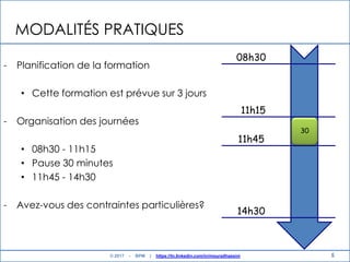 MODALITÉS PRATIQUES
- Planification de la formation
• Cette formation est prévue sur 3 jours
- Organisation des journées
• 08h30 - 11h15
• Pause 30 minutes
• 11h45 - 14h30
- Avez-vous des contraintes particulières?
5
08h30
11h15
11h45
14h30
30
© 2017 - BPM | https://tn.linkedin.com/in/mouradhassini
 