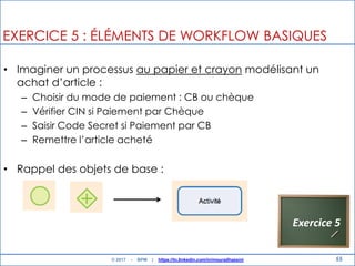 55
EXERCICE 5 : ÉLÉMENTS DE WORKFLOW BASIQUES
• Imaginer un processus au papier et crayon modélisant un
achat d‟article :
– Choisir du mode de paiement : CB ou chèque
– Vérifier CIN si Paiement par Chèque
– Saisir Code Secret si Paiement par CB
– Remettre l‟article acheté
• Rappel des objets de base :
Exercice 5
© 2017 - BPM | https://tn.linkedin.com/in/mouradhassini
 