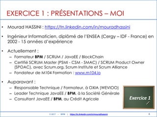 6
EXERCICE 1 : PRÉSENTATIONS – MOI
• Mourad HASSINI : https://tn.linkedin.com/in/mouradhassini
• Ingénieur Informaticien, diplômé de l‟ENSEA (Cergy – IDF - France) en
2002 - 15 années d‟expérience
• Actuellement :
– Formateur BPM / SCRUM / JavaEE / BlockChain
– Certifié SCRUM Master (PSMI - CSM - SMAC) / SCRUM Product Owner
(SPOAC), avec Scrum.org, Scrum Institute et Scrum Alliance
– Fondateur de M104 Formation : www.m104.io
• Auparavant :
– Responsable Technique / Formateur, à OXIA (WEVIOO)
– Leader Technique JavaEE / BPM, à la Société Générale
– Consultant JavaEE / BPM, au Crédit Agricole Exercice 1
© 2017 - BPM | https://tn.linkedin.com/in/mouradhassini
 