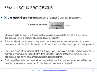 BPMN : SOUS PROCESSUS
• Une activité appelante représente l'appel à un sous-processus.
• « Saisir Code Secret » est une activité appelante. Elle est liée à un sous-
processus (un « enfant » du processus présent).
• À ce stade du processus, on passe au sous-processus, et quand le sous-
processus est terminé, le traitement continue au niveau du processus parent.
• C'est un aspect fondamental du BPMN. Vous pouvez modéliser un processus
parent « macro » qui peut être très simple. Il appellera une série de sous-
processus qui sont des procédures indépendants.
• Cela signifie qu'ils peuvent être modélisés de façon propre et modifiés au
besoin, sans nécessairement modifier le processus parent.
63© 2017 - BPM | https://tn.linkedin.com/in/mouradhassini
 