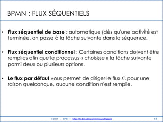 BPMN : FLUX SÉQUENTIELS
• Flux séquentiel de base : automatique (dès qu'une activité est
terminée, on passe à la tâche suivante dans la séquence.
• Flux séquentiel conditionnel : Certaines conditions doivent être
remplies afin que le processus « choisisse » la tâche suivante
parmi deux ou plusieurs options.
• Le flux par défaut vous permet de diriger le flux si, pour une
raison quelconque, aucune condition n'est remplie.
66© 2017 - BPM | https://tn.linkedin.com/in/mouradhassini
 
