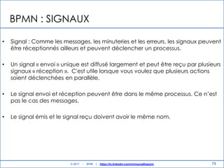 BPMN : SIGNAUX
• Signal : Comme les messages, les minuteries et les erreurs, les signaux peuvent
être réceptionnés ailleurs et peuvent déclencher un processus.
• Un signal « envoi » unique est diffusé largement et peut être reçu par plusieurs
signaux « réception ». C'est utile lorsque vous voulez que plusieurs actions
soient déclenchées en parallèle.
• Le signal envoi et réception peuvent être dans le même processus. Ce n‟est
pas le cas des messages.
• Le signal émis et le signal reçu doivent avoir le même nom.
75© 2017 - BPM | https://tn.linkedin.com/in/mouradhassini
 