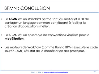 BPMN : CONCLUSION
• Le BPMN est un standard permettant au métier et à l'IT de
partager un langage commun contribuant à faciliter la
création d'applications métier.
• Le BPMN est un ensemble de conventions visuelles pour la
modélisation.
• Les moteurs de Workflow (comme Bonita BPM) exécute le code
source (XML) résultat de la modélisation des processus.
77© 2017 - BPM | https://tn.linkedin.com/in/mouradhassini
 