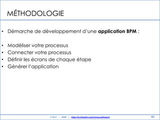 MÉTHODOLOGIE
• Démarche de développement d‟une application BPM :
• Modéliser votre processus
• Connecter votre processus
• Définir les écrans de chaque étape
• Générer l‟application
83© 2017 - BPM | https://tn.linkedin.com/in/mouradhassini
 