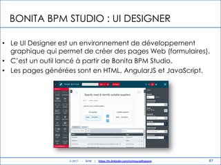 BONITA BPM STUDIO : UI DESIGNER
• Le UI Designer est un environnement de développement
graphique qui permet de créer des pages Web (formulaires).
• C‟est un outil lancé à partir de Bonita BPM Studio.
• Les pages générées sont en HTML, AngularJS et JavaScript.
87© 2017 - BPM | https://tn.linkedin.com/in/mouradhassini
 