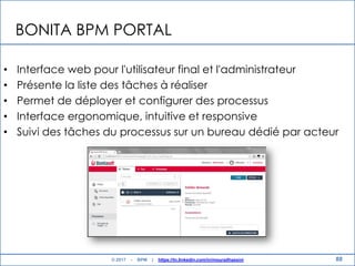 BONITA BPM PORTAL
• Interface web pour l'utilisateur final et l'administrateur
• Présente la liste des tâches à réaliser
• Permet de déployer et configurer des processus
• Interface ergonomique, intuitive et responsive
• Suivi des tâches du processus sur un bureau dédié par acteur
88© 2017 - BPM | https://tn.linkedin.com/in/mouradhassini
 