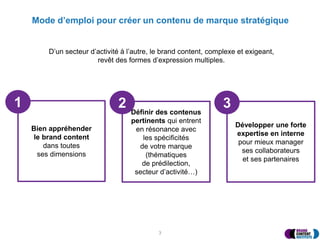 Mode d’emploi pour créer un contenu de marque stratégique
3
D’un secteur d’activité à l’autre, le brand content, complexe et exigeant,
revêt des formes d’expression multiples.
Bien appréhender
le brand content
dans toutes
ses dimensions
Définir des contenus
pertinents qui entrent
en résonance avec
les spécificités
de votre marque
(thématiques
de prédilection,
secteur d’activité…)
1 2
Développer une forte
expertise en interne
pour mieux manager
ses collaborateurs
et ses partenaires
3
 