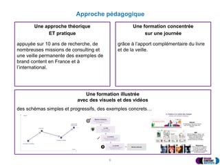Approche pédagogique
Une approche théorique
ET pratique
appuyée sur 10 ans de recherche, de
nombreuses missions de consulting et
une veille permanente des exemples de
brand content en France et à
l’international.
Une formation concentrée
sur une journée
grâce à l’apport complémentaire du livre
et de la veille.
6
Une formation illustrée
avec des visuels et des vidéos
des schémas simples et progressifs, des exemples concrets…
 