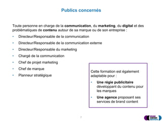 Publics concernés
Toute personne en charge de la communication, du marketing, du digital et des
problématiques de contenu autour de sa marque ou de son entreprise :
• Directeur/Responsable de la communication
• Directeur/Responsable de la communication externe
• Directeur/Responsable du marketing
• Chargé de la communication
• Chef de projet marketing
• Chef de marque
• Planneur stratégique
Cette formation est également
adaptable pour :
• Une régie publicitaire
développant du contenu pour
les marques
• Une agence proposant ses
services de brand content
7
 