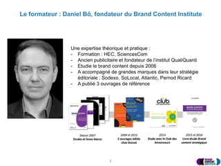 Le formateur : Daniel Bô, fondateur du Brand Content Institute
8
Une expertise théorique et pratique :
- Formation : HEC, SciencesCom
- Ancien publicitaire et fondateur de l’institut QualiQuanti
- Etudie le brand content depuis 2006
- A accompagné de grandes marques dans leur stratégie
éditoriale : Sodexo, SoLocal, Atlantic, Pernod Ricard
- A publié 3 ouvrages de référence
 