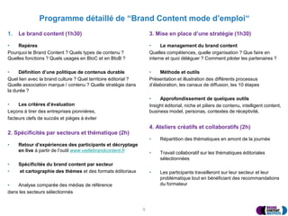Programme détaillé de “Brand Content mode d’emploi“
1. Le brand content (1h30)
• Repères
Pourquoi le Brand Content ? Quels types de contenu ?
Quelles fonctions ? Quels usages en BtoC et en BtoB ?
• Définition d’une politique de contenus durable
Quel lien avec la brand culture ? Quel territoire éditorial ?
Quelle association marque / contenu ? Quelle stratégie dans
la durée ?
• Les critères d’évaluation
Leçons à tirer des entreprises pionnières,
facteurs clefs de succès et pièges à éviter
2. Spécificités par secteurs et thématique (2h)
• Retour d’expériences des participants et décryptage
en live à partir de l’outil www.veillebrandcontent.fr
• Spécificités du brand content par secteur
• et cartographie des thèmes et des formats éditoriaux
• Analyse comparée des médias de référence
dans les secteurs sélectionnés
3. Mise en place d’une stratégie (1h30)
• Le management du brand content
Quelles compétences, quelle organisation ? Que faire en
interne et quoi déléguer ? Comment piloter les partenaires ?
• Méthode et outils
Présentation et illustration des différents processus
d’élaboration, les canaux de diffusion, les 10 étapes
• Approfondissement de quelques outils
Insight éditorial, niche et piliers de contenu, intelligent content,
business model, personas, contextes de réceptivité,
4. Ateliers créatifs et collaboratifs (2h)
• Répartition des thématiques en amont de la journée
• Travail collaboratif sur les thématiques éditoriales
sélectionnées
• Les participants travailleront sur leur secteur et leur
problématique tout en bénéficiant des recommandations
du formateur
9
 
