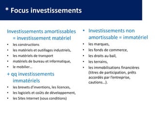 * Focus investissements
Investissements amortissables
= investissement matériel
• les constructions
• les matériels et outillages industriels,
• les matériels de transport
• matériels de bureau et informatique,
• le mobilier…
+ qq investissements
immatériels
• les brevets d’inventions, les licences,
• les logiciels et coûts de développement,
• les Sites Internet (sous conditions)
• Investissements non
amortissable = immatériel
• les marques,
• les fonds de commerce,
• les droits au bail,
• les terrains,
• les immobilisations financières
(titres de participation, prêts
accordés par l’entreprise,
cautions…).
 
