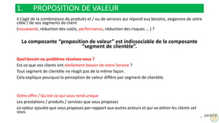1. PROPOSITION DE VALEUR
Il s’agit de la combinaison de produits et / ou de services qui répond aux besoins, exigences de votre
cible / de vos segments de client
(nouveauté, réduction des coûts, performance, réduction des risques … ) ?
La composante “proposition de valeur” est indissociable de la composante
“segment de clientèle”.
Quel besoin ou problème résolvez-vous ?
Est-ce que vos clients ont réellement besoin de votre Service ?
Tout segment de clientèle ne réagit pas de la même façon.
Cela explique pourquoi la perception de valeur diffère par segment de clientèle.
Votre offre / Qu'est-ce qui vous rend unique
Les prestations / produits / services que vous proposez
La valeur ajoutée que vous proposez par-rapport aux autres acteurs et qui va attirer les clients vet
vous.
13
 