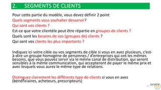 2. SEGMENTS DE CLIENTS
Pour cette partie du modèle, vous devez définir 2 point
Quels segments vous souhaiter desservir?
Qui sont vos clients ?
Est-ce que votre clientèle peut être répartie en groupes de clients ?
Quels sont les besoins de vos (groupes de) clients ?
Qui sont vos clients les plus importants ?
Indiquez ici votre cible ou vos segments de cible si vous en avez plusieurs, c’est-
à-dire un groupe homogène de personnes / d’entreprises qui ont les mêmes
besoins, que vous pouvez servir via le même canal de distribution, qui seront
sensibles à la même communication, qui accepteront de payer le même prix et
avec lesquels vous aurez le même type de relations.
Distinguez clairement les différents type de clients si vous en avez
(bénéficiaires, acheteurs, prescripteurs)
14
 
