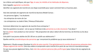 Les critères sont spécifiques, tels que l’âge, le sexe, les intérêts et les habitudes de dépenses.
Cela s’appelle segmenter sa clientèle.
Identifier ses segments de marché est une étape essentielle pour savoir comment faire un business plan.
Voici des exemples de segments de marché du Business Model Canvas :
- les personnes âgées / les étudiants
- les entreprises de moins de 1an
- Les entrepreneur au stade d’idee / Niveaux D’education
Comment déterminer les segments de marché d’une entreprise ?
Voici les questions à se poser : est-ce que je m’adresse à des personnes ou à des structures ? Les deux ?
Qui va acheter mon produit ou mon service ? Ma proposition de valeur séduit-elle les hommes, les femmes ou les deux
genres ?
Cela plaît-il aux jeunes adultes de 20 à 30 ans ou plutôt aux adolescents ?
Quelles sont les caractéristiques des personnes qui rencontrent le problème que je veux solutionner ?
Également, il faudra essayer d’analyser la taille de votre marché. C’est généralement le nombre de personnes présentes dans
chaque segment de marché. Cela vous aidera à comprendre votre marché d’un point de vue micro et macroéconomique.
Ce que vous pouvez également faire, c’est créer des customer personas (des profils types) pour chacun de vos segments de
marché.
15
 