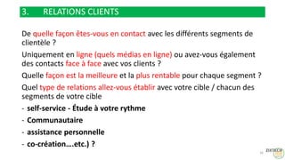 3. RELATIONS CLIENTS
De quelle façon êtes-vous en contact avec les différents segments de
clientèle ?
Uniquement en ligne (quels médias en ligne) ou avez-vous également
des contacts face à face avec vos clients ?
Quelle façon est la meilleure et la plus rentable pour chaque segment ?
Quel type de relations allez-vous établir avec votre cible / chacun des
segments de votre cible
- self-service - Étude à votre rythme
- Communautaire
- assistance personnelle
- co-création….etc.) ?
16
 