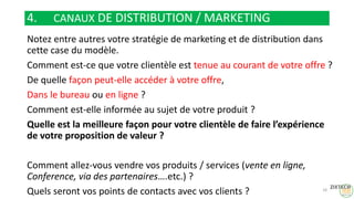 4. CANAUX DE DISTRIBUTION / MARKETING
Notez entre autres votre stratégie de marketing et de distribution dans
cette case du modèle.
Comment est-ce que votre clientèle est tenue au courant de votre offre ?
De quelle façon peut-elle accéder à votre offre,
Dans le bureau ou en ligne ?
Comment est-elle informée au sujet de votre produit ?
Quelle est la meilleure façon pour votre clientèle de faire l’expérience
de votre proposition de valeur ?
Comment allez-vous vendre vos produits / services (vente en ligne,
Conference, via des partenaires….etc.) ?
Quels seront vos points de contacts avec vos clients ? 18
 