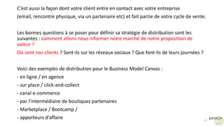 C’est aussi la façon dont votre client entre en contact avec votre entreprise
(email, rencontre physique, via un partenaire etc) et fait partie de votre cycle de vente.
Les bonnes questions à se poser pour définir sa stratégie de distribution sont les
suivantes : comment allons-nous informer notre marché de notre proposition de
valeur ?
Où sont nos clients ? Sont-ils sur les réseaux sociaux ? Que font-ils de leurs journées ?
Voici des exemples de distribution pour le Business Model Canvas :
- en ligne / en agence
- sur place / click-and-collect
- canal e-commerce
- par l’intermédiaire de boutiques partenaires
- Marketplace / Bootcamp /
- apporteurs d’affaire 19
 