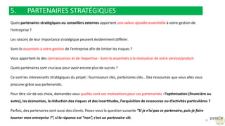 5. PARTENAIRES STRATÉGIQUES
Quels partenaires stratégiques ou conseillers externes apportent une valeur ajoutée essentielle à votre gestion de
l’entreprise ?
Les raisons de leur importance stratégique peuvent évidemment différer.
Sont-ils essentiels à votre gestion de l’entreprise afin de limiter les risques ?
Vous apportent-ils des connaissances et de l’expertise - Sont-ils essentiels à la réalisation de votre service/produit.
Quels partenaires sont cruciaux pour avoir encore plus de succès ?
Ce sont les intervenants stratégiques du projet : fournisseurs clés, partenaires clés… Des ressources que vous allez vous
procurer grâce aux partenariats.
Pour être sûr de vos choix, demandez-vous quelles sont vos motivations pour ces partenariats : l’optimisation (financière ou
autre), les économies, la réduction des risques et des incertitudes, l’acquisition de ressources ou d’activités particulières ?
Parfois, des partenaires sont aussi des clients. Posez-vous la question suivante “Si je n’ai pas ce partenaire, puis-je faire
tourner mon entreprise ?”, si la réponse est “non”, c’est un partenaire-clé.
20
 