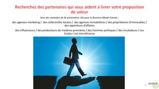 Recherchez des partenaires qui vous aident à livrer votre proposition
de valeur
Voici des exemples de de partenaires clés pour le Business Model Canvas :
des agences marketing / des collectivités locales / des agences immobilières / des propriétaires d’immeubles /
des apporteurs d’affaires
des influenceurs / des producteurs de matières premières / des hommes politiques / des incubateurs / Les
Ecoles / Les microfinance
21
 