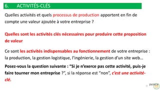6. ACTIVITÉS-CLÉS
Quelles activités et quels processus de production apportent en fin de
compte une valeur ajoutée à votre entreprise ?
Quelles sont les activités clés nécessaires pour produire cette proposition
de valeur
Ce sont les activités indispensables au fonctionnement de votre entreprise :
la production, la gestion logistique, l’ingénierie, la gestion d’un site web…
Posez-vous la question suivante : “Si je n’exerce pas cette activité, puis-je
faire tourner mon entreprise ?”, si la réponse est “non”, c’est une activité-
clé.
22
 