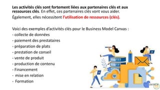 Les activités clés sont fortement liées aux partenaires clés et aux
ressources clés. En effet, ces partenaires clés vont vous aider.
Également, elles nécessitent l’utilisation de ressources (clés).
Voici des exemples d’activités clés pour le Business Model Canvas :
- collecte de données
- paiement des prestataires
- préparation de plats
- prestation de conseil
- vente de produit
- production de contenu
- Financement
- mise en relation
- Formation
23
 