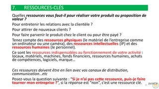 7. RESSOURCES-CLÉS
Quelles ressources vous faut-il pour réaliser votre produit ou proposition de
valeur ?
Pour entretenir les relations avec la clientèle ?
Pour attirer de nouveaux clients ?
Pour faire parvenir le produit chez le client ou pour être payé ?
Tenez compte des ressources physiques (le matériel de l’entreprise comme
un ordinateur ou une caméra), des ressources intellectuelles (IP) et des
ressources humaines (le personnel).
Ce sont les ressources indispensables au fonctionnement de votre activité :
locaux, matériels, machines, fonds financiers, ressources humaines, achats
de compétences, logiciels, marque…
Ces ressources doivent être en lien avec vos canaux de distribution,
communication…etc
Posez-vous la question suivante : “Si je n’ai pas cette ressource, puis-je faire
tourner mon entreprise ?”, si la réponse est “non”, c’est une ressource clé. 24
 