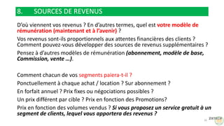 8. SOURCES DE REVENUS
D’où viennent vos revenus ? En d’autres termes, quel est votre modèle de
rémunération (maintenant et à l’avenir) ?
Vos revenus sont-ils proportionnels aux attentes financières des clients ?
Comment pouvez-vous développer des sources de revenus supplémentaires ?
Pensez à d’autres modèles de rémunération (abonnement, modèle de base,
Commission, vente …).
Comment chacun de vos segments paiera-t-il ?
Ponctuellement à chaque achat / location ? Sur abonnement ?
En forfait annuel ? Prix fixes ou négociations possibles ?
Un prix différent par cible ? Prix en fonction des Promotions?
Prix en fonction des volumes vendus ? Si vous proposez un service gratuit à un
segment de clients, lequel vous apportera des revenus ?
26
 