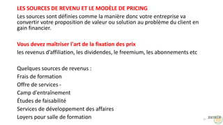 LES SOURCES DE REVENU ET LE MODÈLE DE PRICING
Les sources sont définies comme la manière donc votre entreprise va
convertir votre proposition de valeur ou solution au problème du client en
gain financier.
Vous devez maîtriser l'art de la fixation des prix
les revenus d’affiliation, les dividendes, le freemium, les abonnements etc
Quelques sources de revenus :
Frais de formation
Offre de services -
Camp d'entraînement
Études de faisabilité
Services de développement des affaires
Loyers pour salle de formation 27
 