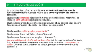 9. STRUCTURE DES COÛTS
La structure des coûts rassemble tous les coûts nécessaires pour le
fonctionnement du Business Model et le développement des activités
centrales.
Quels coûts sont fixes (locaux commerciaux et industriels, machines) et
lesquels sont variables (achat de produits) ?
Quelles ressources d’entreprise sont coûteuses et où pouvez-vous encore
faire des économies (d’échelle) ou retirer des avantages ?
Quels sont les coûts les plus importants ?
Quelles sont les activités les plus coûteuses ?
Quelles sont les ressources les plus coûteuses ?...
Votre modèle est-il plutôt axé sur les coûts (faible structure de coûts, tarifs
bas, automatisation maximum, sous-traitance intensive…) ou axé sur la
valeur (focalisé sur la création de valeur, proposition de valeur haut de
gamme) ?
28
 