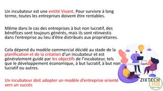 Un incubateur est une entité Vivant. Pour survivre à long
terme, toutes les entreprises doivent être rentables.
Même dans le cas des entreprises à but non lucratif, des
bénéfices sont toujours générés, mais ils sont réinvestis
dans l’entreprise au lieu d’être distribués aux propriétaires.
Cela dépend du modèle commercial décidé au stade de la
planification et de la création d’un incubateur et est
généralement guidé par les objectifs de l’incubateur, tels
que le développement économique, à but lucratif, à but non
lucratif ou autres.
Un incubateur doit adopter un modèle d’entreprise orienté
vers un succès 5
 
