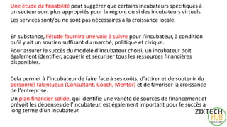 Une étude de faisabilité peut suggérer que certains incubateurs spécifiques à
un secteur sont plus appropriés pour la région, ou si des incubateurs virtuels
Les services sont/ou ne sont pas nécessaires à la croissance locale.
En substance, l’étude fournira une voie à suivre pour l’incubateur, à condition
qu’il y ait un soutien suffisant du marché, politique et civique.
Pour assurer le succès du modèle d’incubateur choisi, un incubateur doit
également identifier, acquérir et sécuriser tous les ressources financières
disponibles.
Cela permet à l’incubateur de faire face à ses coûts, d’attirer et de soutenir du
personnel talentueux (Consultant, Coach, Mentor) et de favoriser la croissance
de l’entreprise.
Un plan financier solide, qui identifie une variété de sources de financement et
prévoit les dépenses de l’incubateur, est également important pour le succès à
long terme d’un incubateur.
6
 