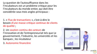 7
La question de l’autosuffisance dans les
l’incubateurs est un problème critique pour les
l’incubateurs du monde entier, qui doit être
considérée sous trois angles principaux :
1. « Flux de transactions », c’est-à-dire le
besoin d’une masse critique continue de clients
de qualité ;
2. Un soutien continu des acteurs de
l’innovation et de l’entrepreneuriat tels que Le
gouvernement, l’industrie, les universités et les
banques ; les incubateur
3. Autonomie financière
 