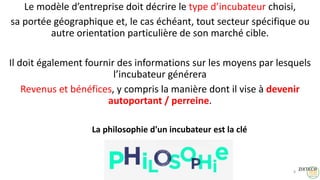 Le modèle d’entreprise doit décrire le type d’incubateur choisi,
sa portée géographique et, le cas échéant, tout secteur spécifique ou
autre orientation particulière de son marché cible.
Il doit également fournir des informations sur les moyens par lesquels
l’incubateur générera
Revenus et bénéfices, y compris la manière dont il vise à devenir
autoportant / perreine.
8
La philosophie d'un incubateur est la clé
 