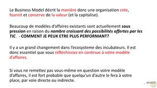 Le Business Model décrit la manière donc une organisation crée,
fournit et conserve de la valeur (et la capitalise).
Beaucoup de modèles d’affaires existants sont actuellement sous
pression en raison du nombre croissant des possibilités offertes par les
TIC. - COMMENT JE PEUX ETRE PLUS PERFORMANT?
Il y a un grand changement dans l’ecosysteme des incubateurs. Il est
donc essentiel que vous réfléchissiez en continue à votre modèle
d’affaires.
Si vous ne remettez pas vous-même en question votre modèle
d’affaires, il est fort probable que quelqu’un d’autre le fera à votre
place, par voie directe ou indirecte.
9
 