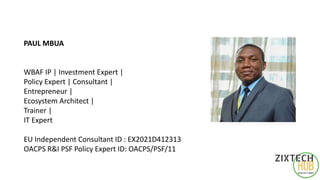 PAUL MBUA
WBAF IP | Investment Expert |
Policy Expert | Consultant |
Entrepreneur |
Ecosystem Architect |
Trainer |
IT Expert
EU Independent Consultant ID : EX2021D412313
OACPS R&I PSF Policy Expert ID: OACPS/PSF/11
 