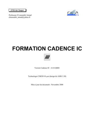 ENSA de Tanger

Professeur El mourabit Aimad
elmourabit_aimad@yahoo.fr




    FORMATION CADENCE IC


                               Version Cadence IC : 4.4.6 QSR1



                       Technologie CMOS 0.8 µm (design kit AMS 3.30)



                           Mise à jour du document : Novembre 2008
 