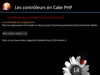 14
Les contrôleurs en Cake PHP
Les méthodes pour s’interagir avec la base de données
4-La méthode de la suppression
Pour l...
