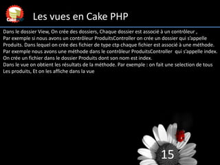 15
Les vues en Cake PHP
Dans le dossier View, On crée des dossiers, Chaque dossier est associé à un contrôleur ,
Par exemp...