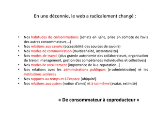 En une décennie, le web a radicalement changé :
• Nos habitudes de consommations (achats en ligne, prise en compte de l’avis
des autres consommateurs …)
• Nos relations aux savoirs (accessibilité des sources de savoirs)
• Nos modes de communication (multicanalité, instantanéité)
• Nos modes de travail (plus grande autonomie des collaborateurs, organisation
du travail, management, gestion des compétences individuelles et collectives)
• Nos modes de recrutement (importance de la e-reputation…)
• Nos relations avec les administrations publiques (e-administration) et les
institutions scolaires
• Nos rapports au temps et à l’espace (ubiquité)
• Nos relations aux autres (notion d’amis) et à soi même (avatar, extimité)
« De consommateur à coproducteur »
 