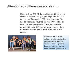 Attention aux différences sociales …
Une étude de TNS Média Intelligence (2011) révèle
la coexistence de cinq groupes de jeunes de 11-15
ans : les «débutants » (12 %), les « gamers » (16
%), les « bavards » (21 %), les « no life » (22 %) et
les « ado techno sapiens » (29 %), i.e. ceux qui
peuvent être considérés comme des experts dans
différentes tâches liées à Internet et aux TIC en
général.
Autrement dit, le niveau
scolaire, le milieu social, les
groupes d’appartenance …
peuvent créer de grandes
disparités chez les jeunes
d’une même « génération »
 