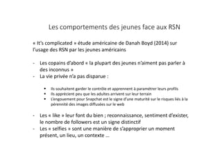 Les comportements des jeunes face aux RSN
« It’s complicated » étude américaine de Danah Boyd (2014) sur
l’usage des RSN par les jeunes américains
- Les copains d’abord « la plupart des jeunes n’aiment pas parler à
des inconnus »
- La vie privée n’a pas disparue :
 Ils souhaitent garder le contrôle et apprennent à paramétrer leurs profils
 Ils apprécient peu que les adultes arrivent sur leur terrain
 L’engouement pour Snapchat est le signe d’une maturité sur le risques liés à la
pérennité des images diffusées sur le web
- Les « like » leur font du bien ; reconnaissance, sentiment d’exister,
le nombre de followers est un signe distinctif
- Les « selfies » sont une manière de s’approprier un moment
présent, un lieu, un contexte …
 